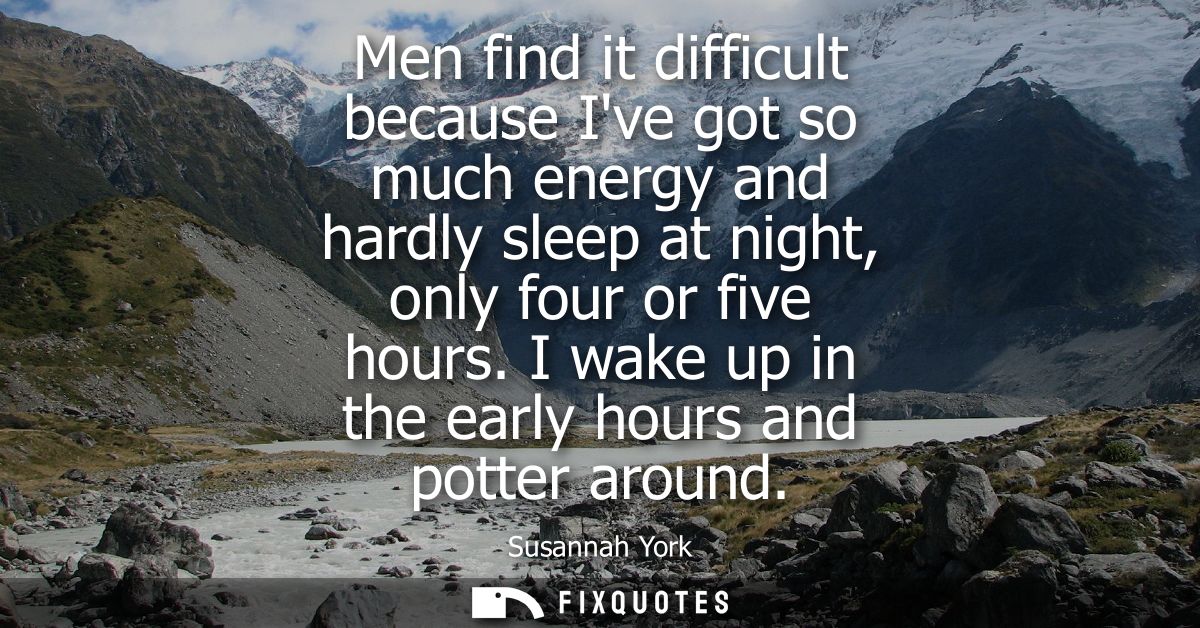 Men find it difficult because Ive got so much energy and hardly sleep at night, only four or five hours. I wake up in th