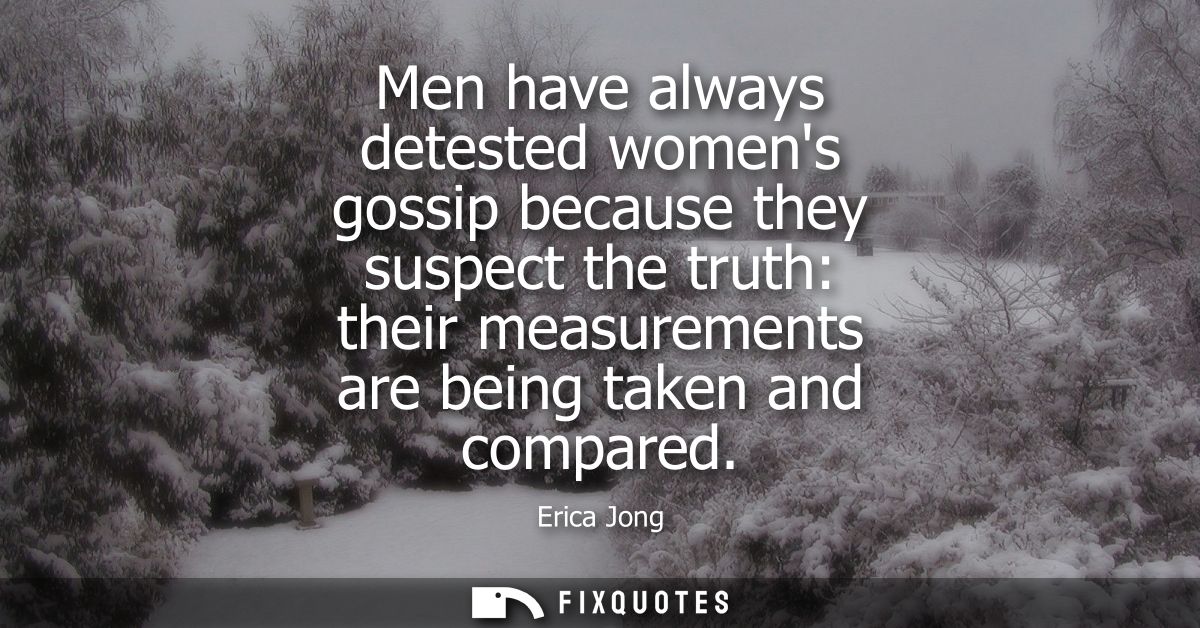 Men have always detested womens gossip because they suspect the truth: their measurements are being taken and compared