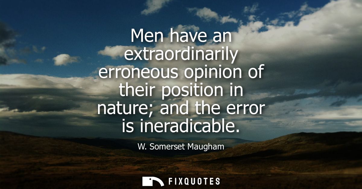 Men have an extraordinarily erroneous opinion of their position in nature and the error is ineradicable