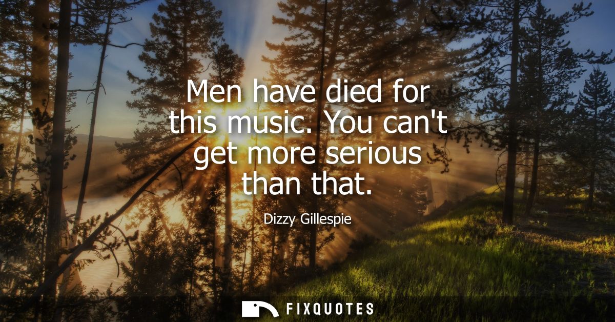 Men have died for this music. You cant get more serious than that