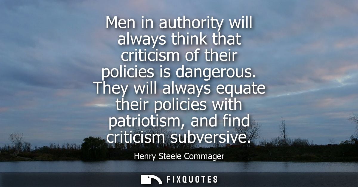 Men in authority will always think that criticism of their policies is dangerous. They will always equate their policies