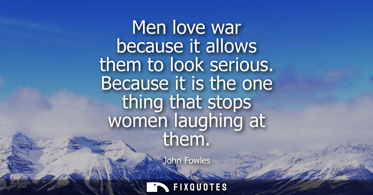 Men love war because it allows them to look serious. Because it is the one thing that stops women laughing at them