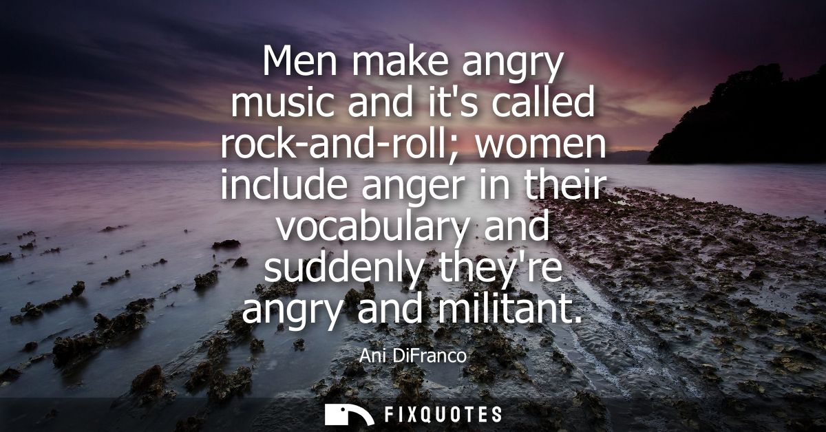 Men make angry music and its called rock-and-roll women include anger in their vocabulary and suddenly theyre angry and 