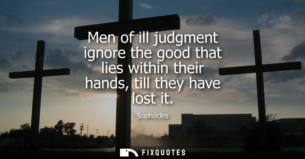 Men of ill judgment ignore the good that lies within their hands, till they have lost it
