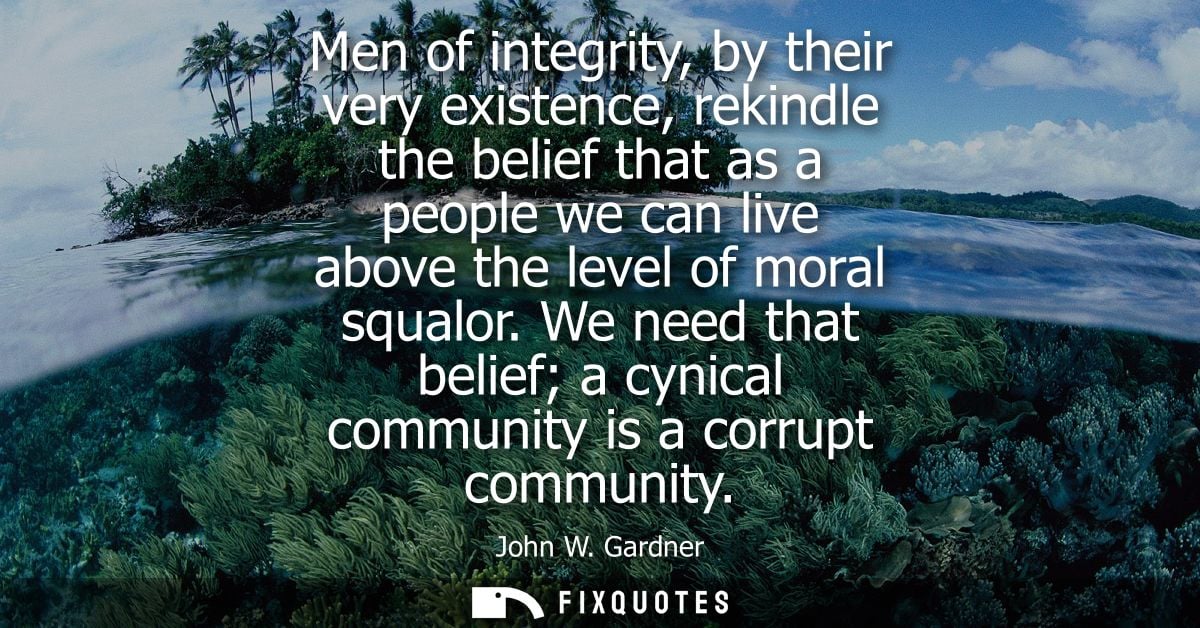 Men of integrity, by their very existence, rekindle the belief that as a people we can live above the level of moral squ