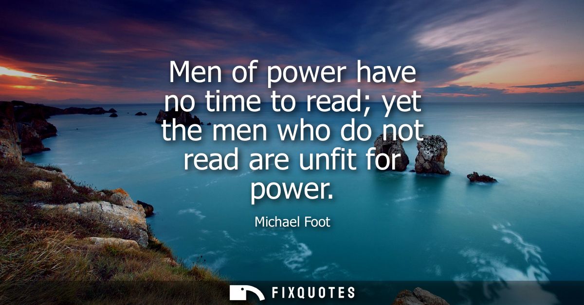 Men of power have no time to read yet the men who do not read are unfit for power