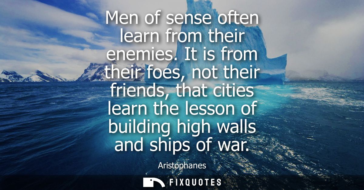 Men of sense often learn from their enemies. It is from their foes, not their friends, that cities learn the lesson of b
