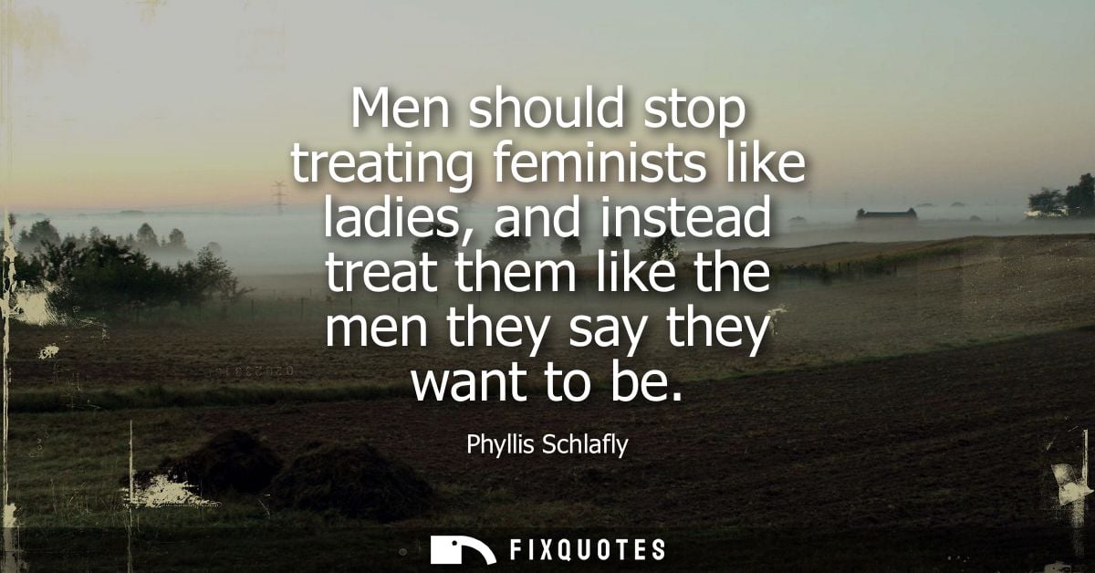 Men should stop treating feminists like ladies, and instead treat them like the men they say they want to be - Phyllis S