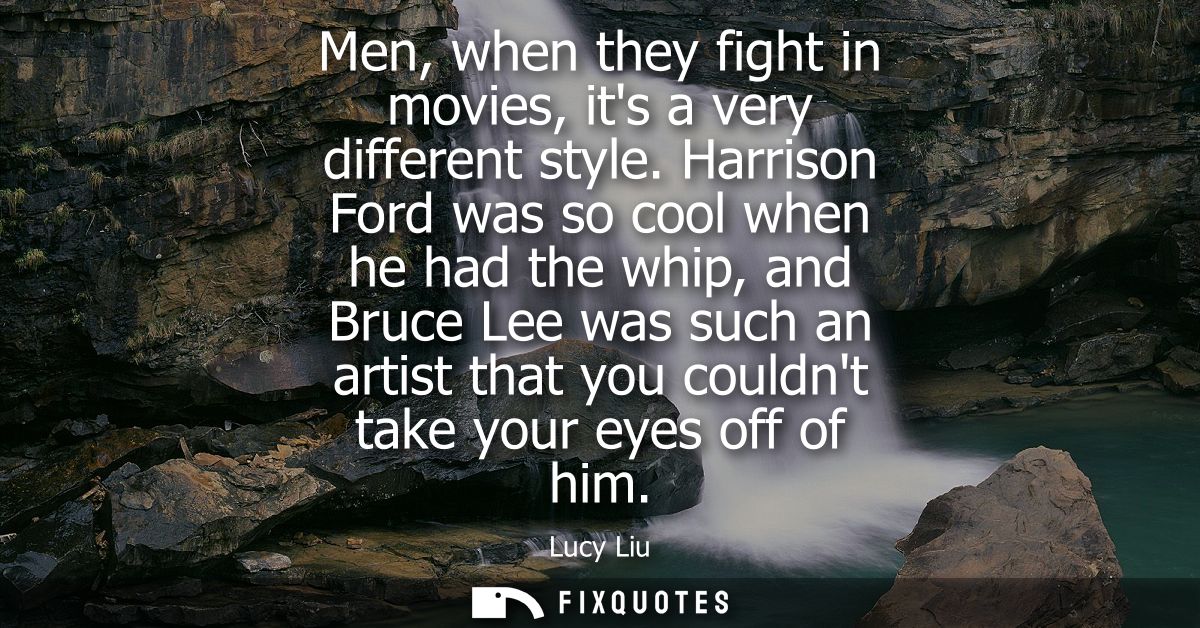 Men, when they fight in movies, its a very different style. Harrison Ford was so cool when he had the whip, and Bruce Le