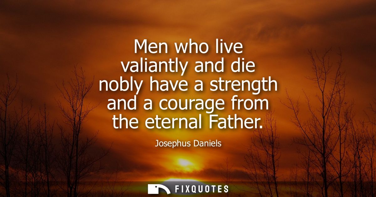 Men who live valiantly and die nobly have a strength and a courage from the eternal Father