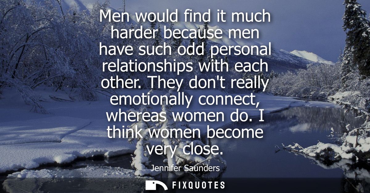 Men would find it much harder because men have such odd personal relationships with each other. They dont really emotion