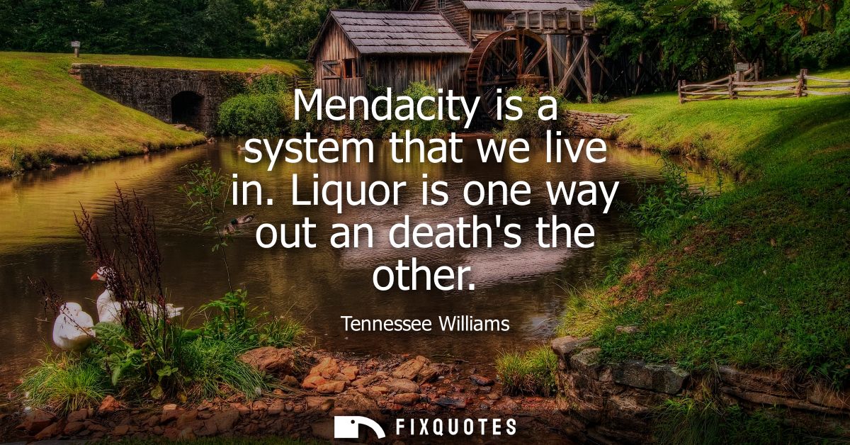Mendacity is a system that we live in. Liquor is one way out an deaths the other