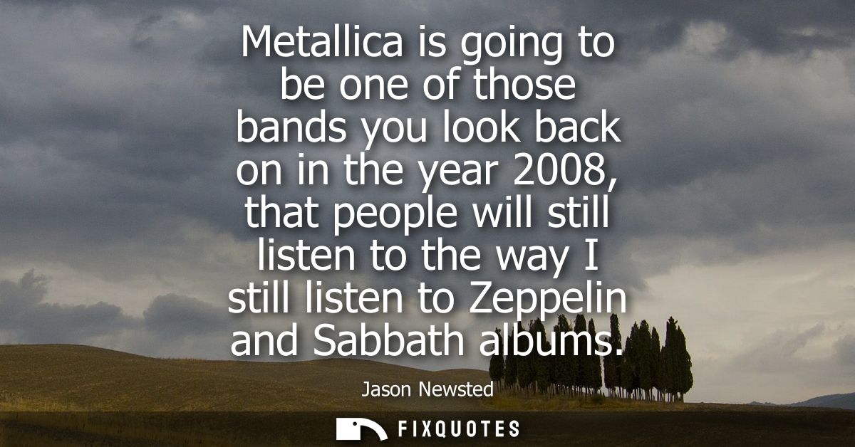 Metallica is going to be one of those bands you look back on in the year 2008, that people will still listen to the way 