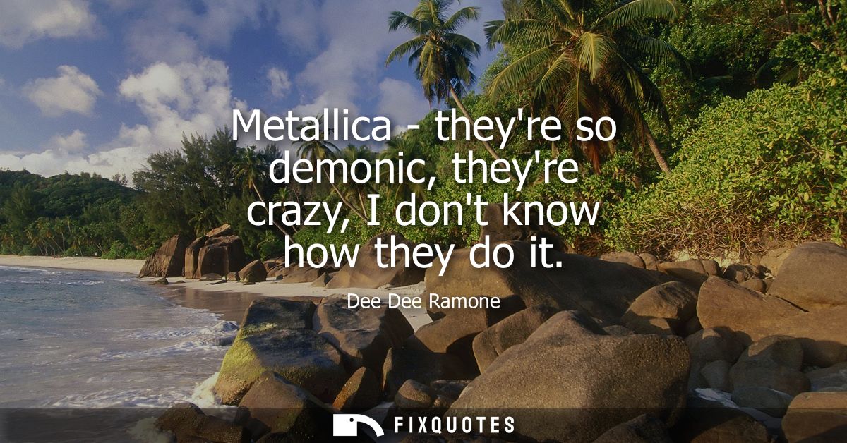 Metallica - theyre so demonic, theyre crazy, I dont know how they do it