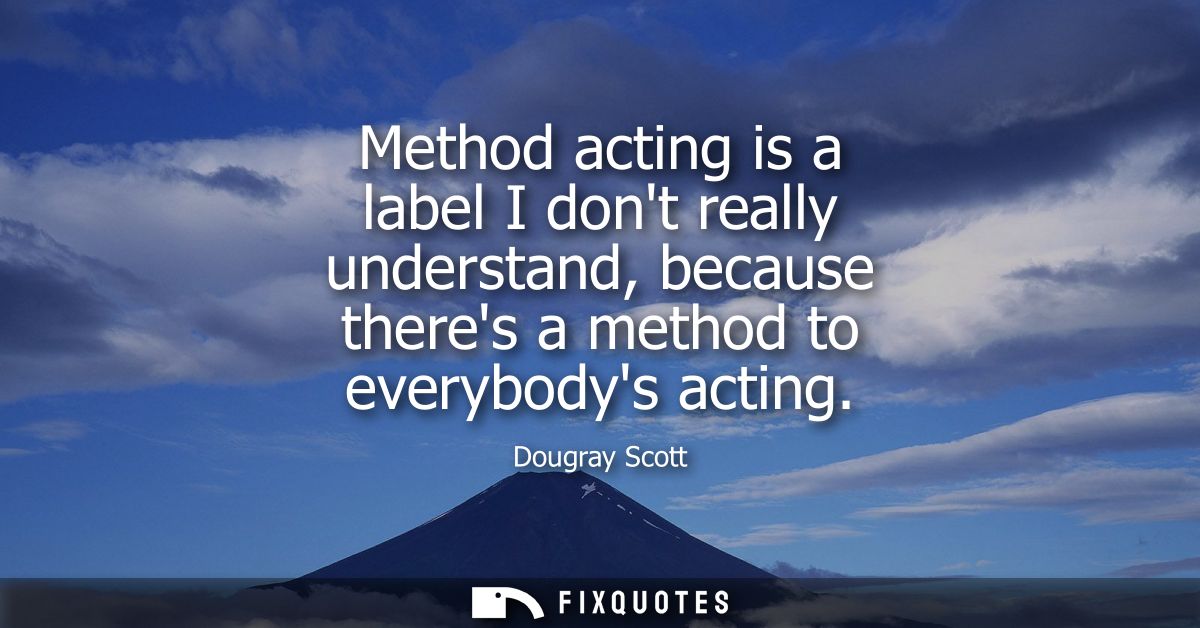 Method acting is a label I dont really understand, because theres a method to everybodys acting