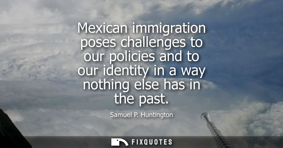 Mexican immigration poses challenges to our policies and to our identity in a way nothing else has in the past