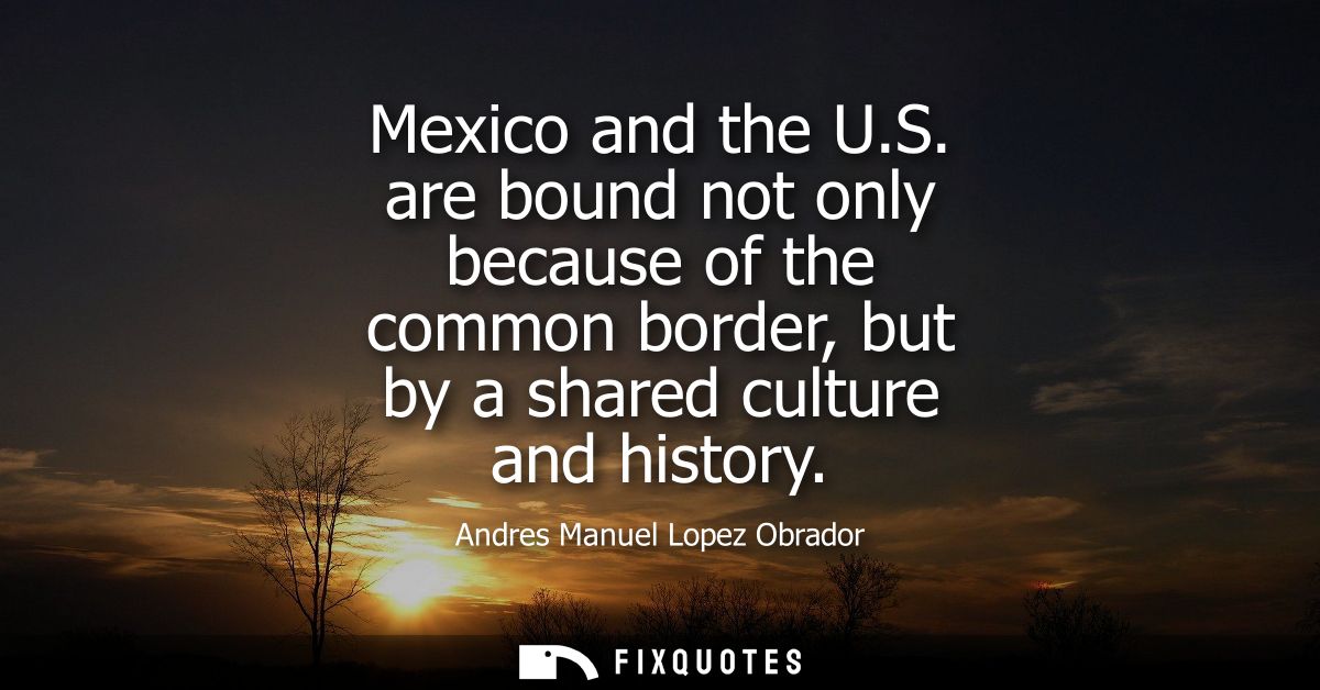 Mexico and the U.S. are bound not only because of the common border, but by a shared culture and history