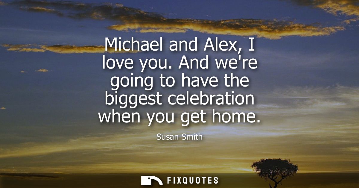 Michael and Alex, I love you. And were going to have the biggest celebration when you get home