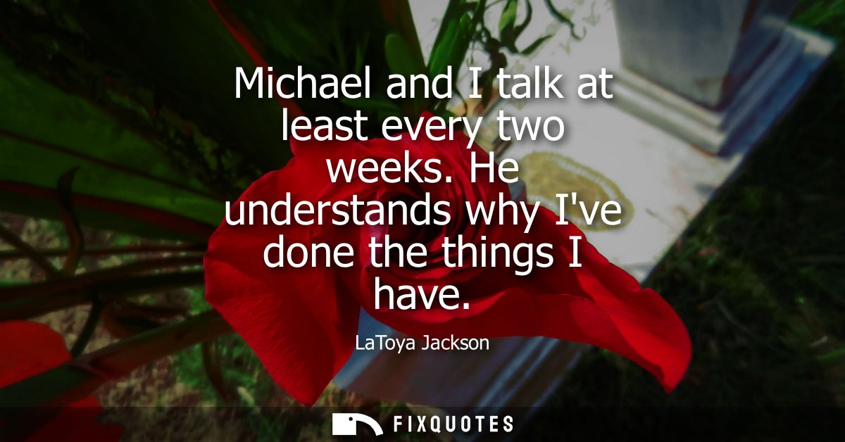Michael and I talk at least every two weeks. He understands why Ive done the things I have
