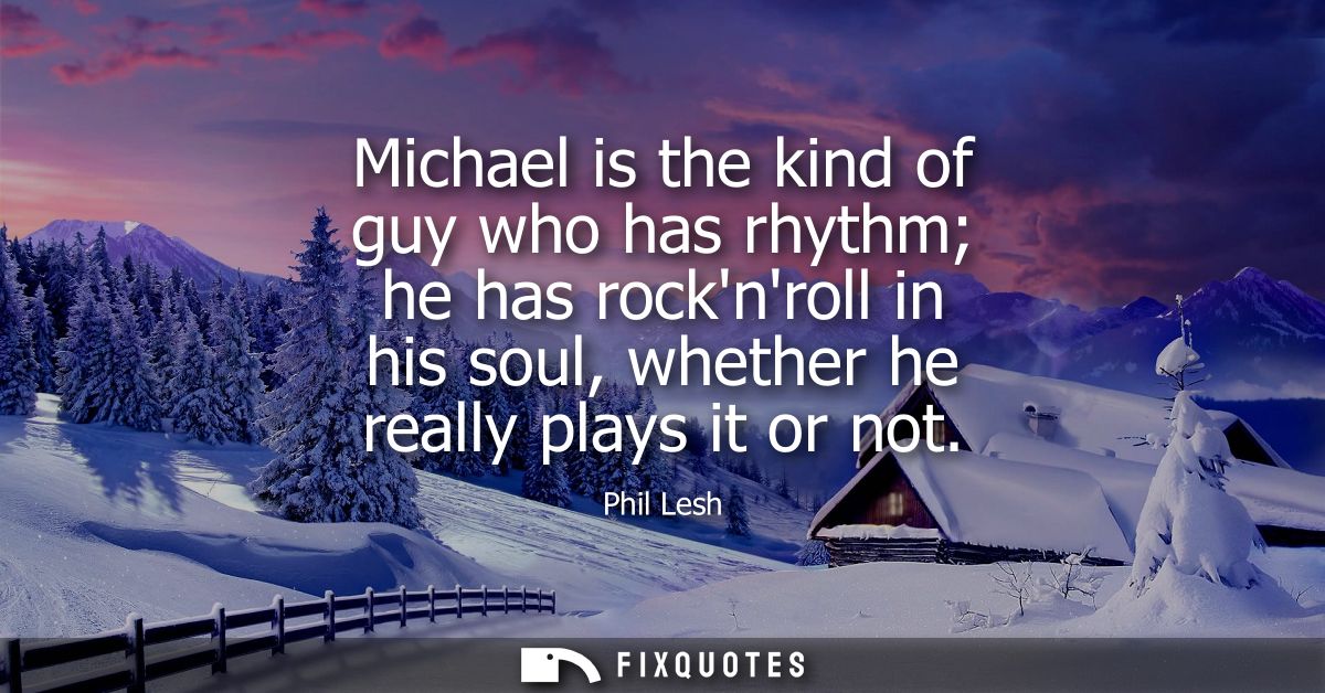 Michael is the kind of guy who has rhythm he has rocknroll in his soul, whether he really plays it or not