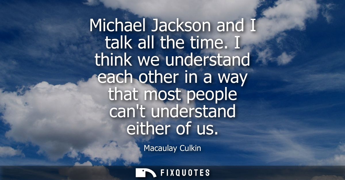 Michael Jackson and I talk all the time. I think we understand each other in a way that most people cant understand eith