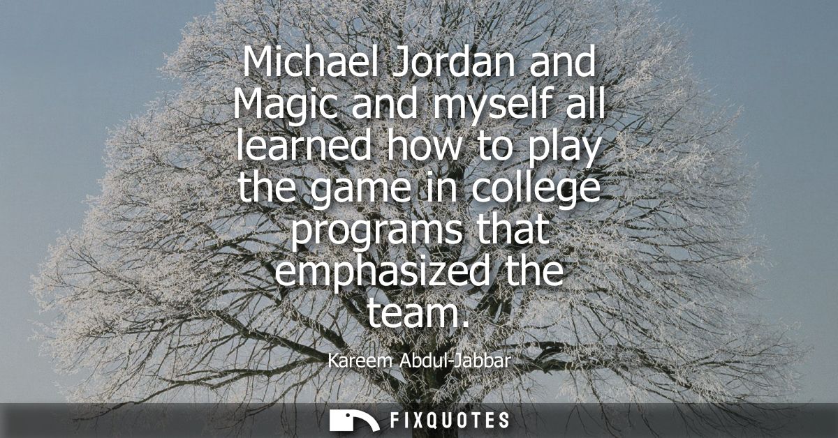 Michael Jordan and Magic and myself all learned how to play the game in college programs that emphasized the team