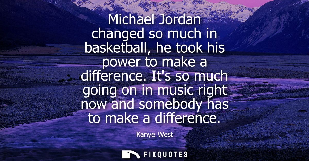 Michael Jordan changed so much in basketball, he took his power to make a difference. Its so much going on in music righ