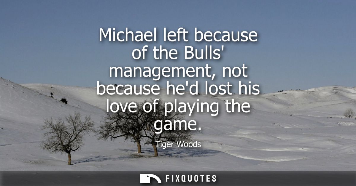 Michael left because of the Bulls management, not because hed lost his love of playing the game