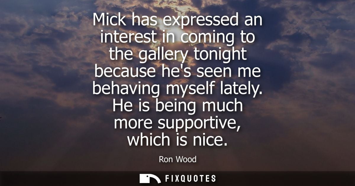 Mick has expressed an interest in coming to the gallery tonight because hes seen me behaving myself lately. He is being 