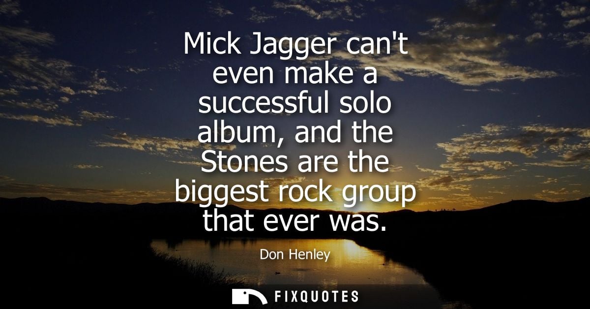 Mick Jagger cant even make a successful solo album, and the Stones are the biggest rock group that ever was