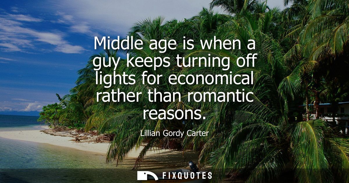 Middle age is when a guy keeps turning off lights for economical rather than romantic reasons