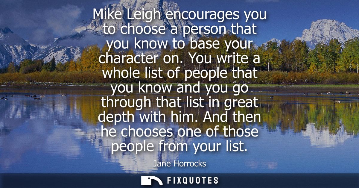 Mike Leigh encourages you to choose a person that you know to base your character on. You write a whole list of people t
