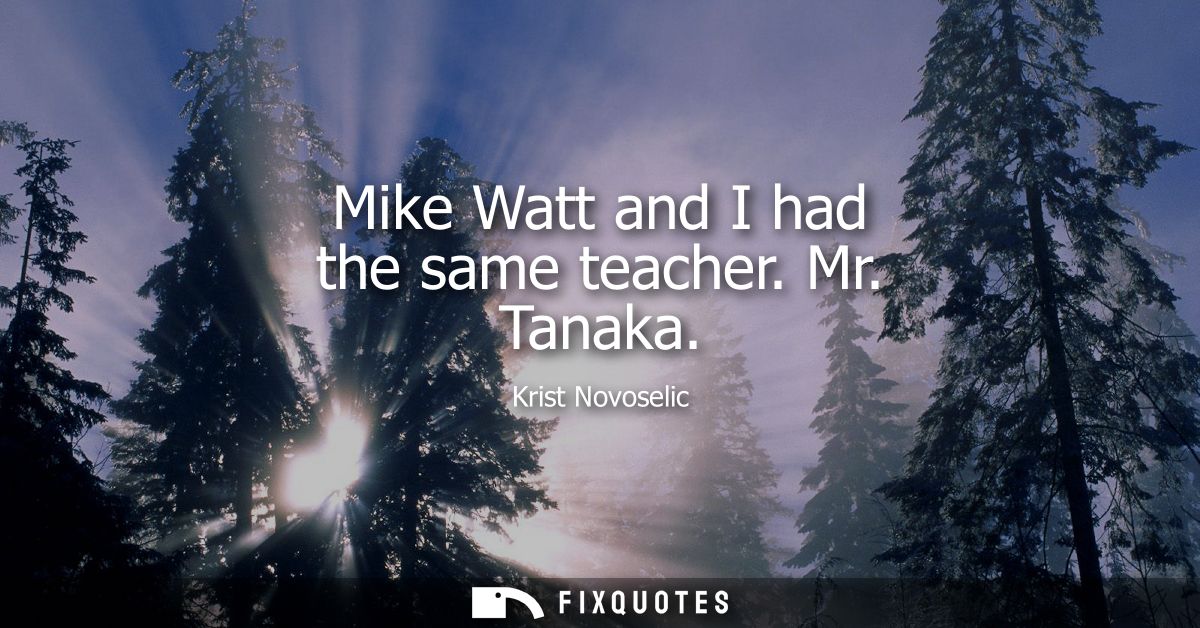 Mike Watt and I had the same teacher. Mr. Tanaka
