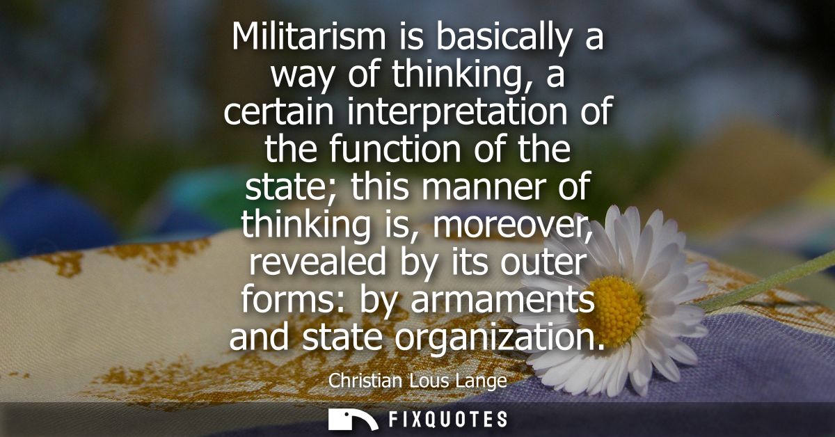 Militarism is basically a way of thinking, a certain interpretation of the function of the state this manner of thinking