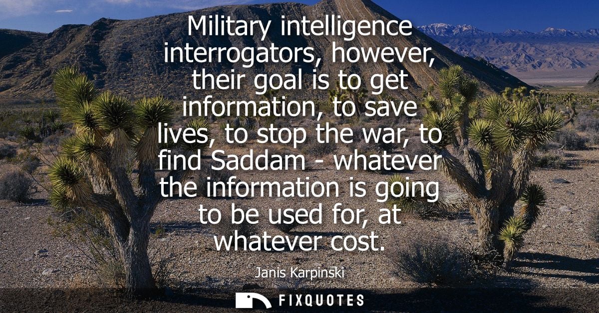 Military intelligence interrogators, however, their goal is to get information, to save lives, to stop the war, to find 