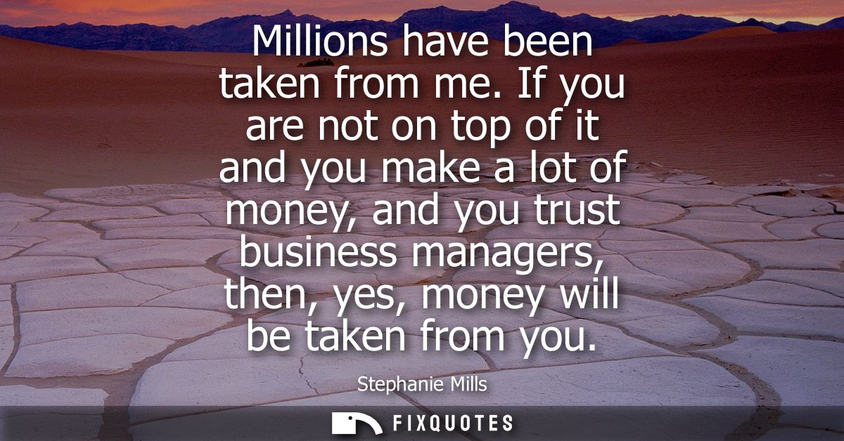 Millions have been taken from me. If you are not on top of it and you make a lot of money, and you trust business manage