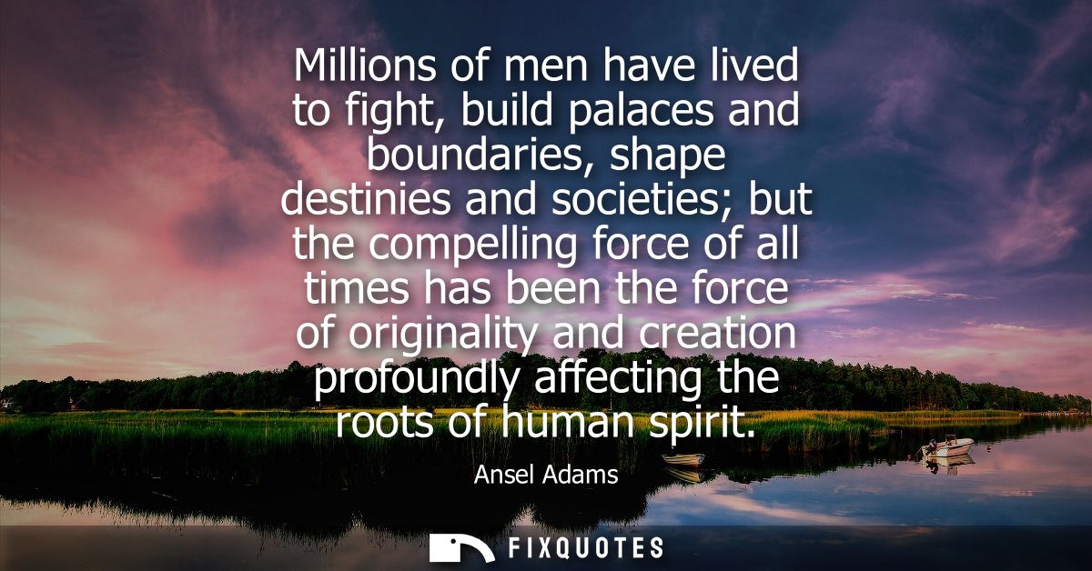 Millions of men have lived to fight, build palaces and boundaries, shape destinies and societies but the compelling forc