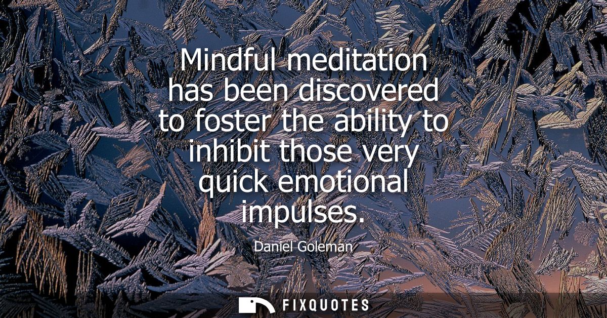 Mindful meditation has been discovered to foster the ability to inhibit those very quick emotional impulses