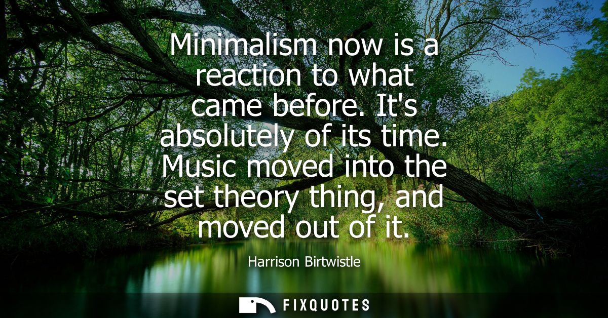 Minimalism now is a reaction to what came before. Its absolutely of its time. Music moved into the set theory thing, and