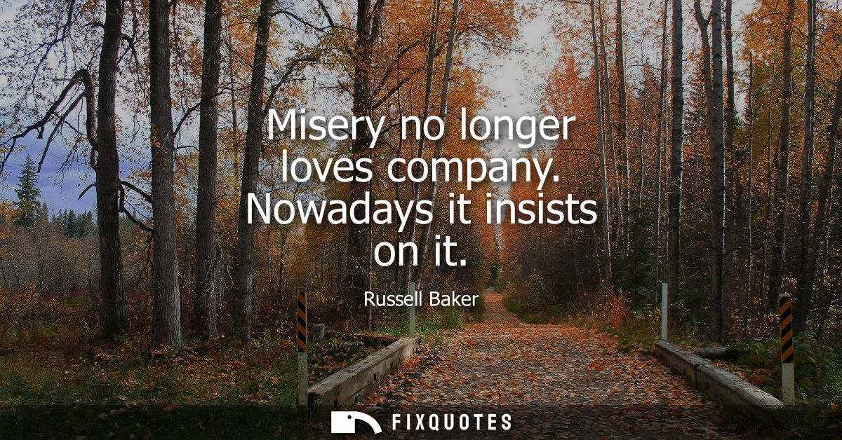 Misery no longer loves company. Nowadays it insists on it