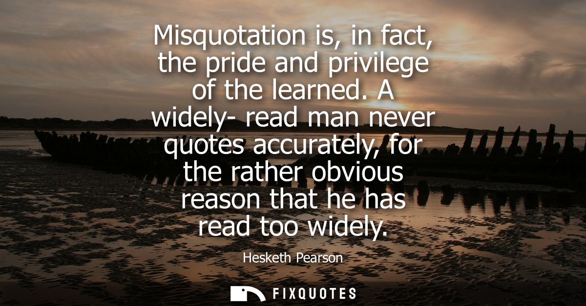 Misquotation is, in fact, the pride and privilege of the learned. A widely- read man never quotes accurately, for the ra