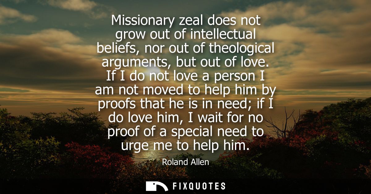 Missionary zeal does not grow out of intellectual beliefs, nor out of theological arguments, but out of love.