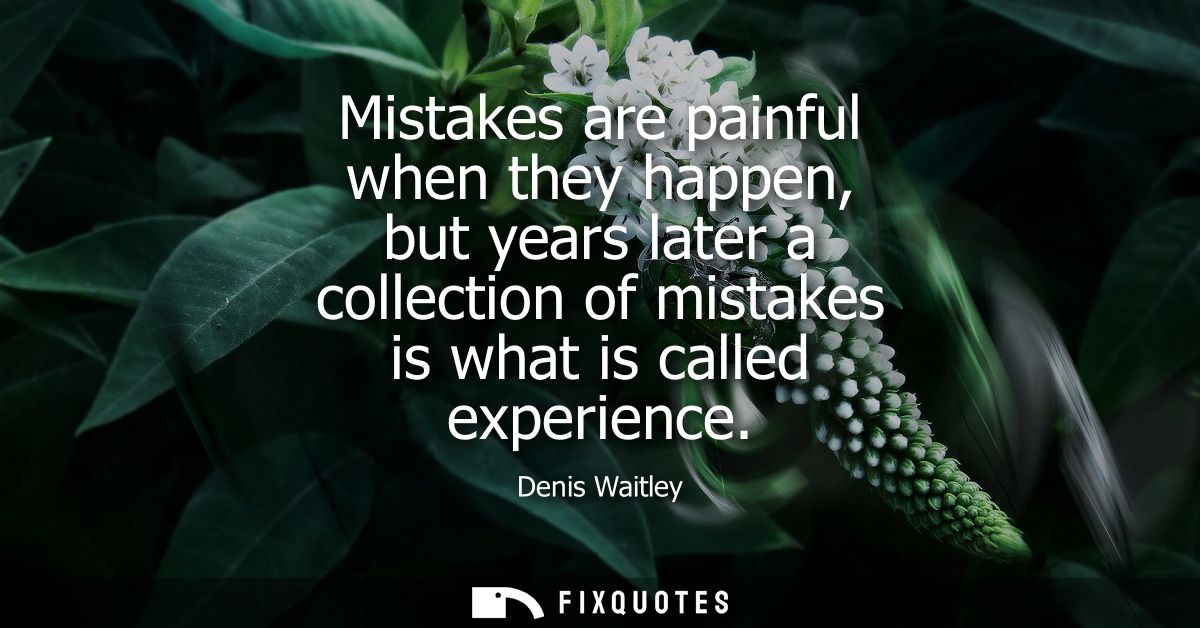 Mistakes are painful when they happen, but years later a collection of mistakes is what is called experience
