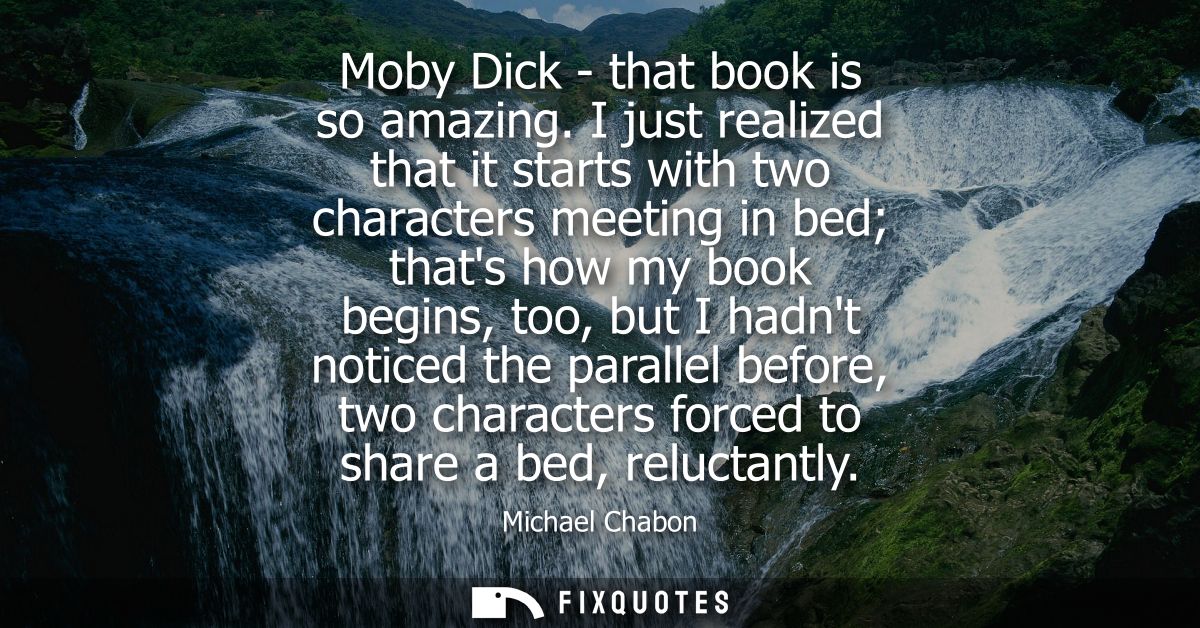 Moby Dick - that book is so amazing. I just realized that it starts with two characters meeting in bed thats how my book