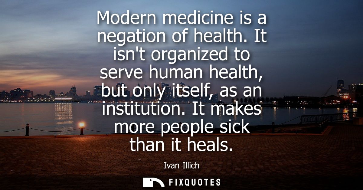 Modern medicine is a negation of health. It isnt organized to serve human health, but only itself, as an institution. It