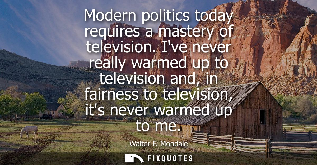 Modern politics today requires a mastery of television. Ive never really warmed up to television and, in fairness to tel