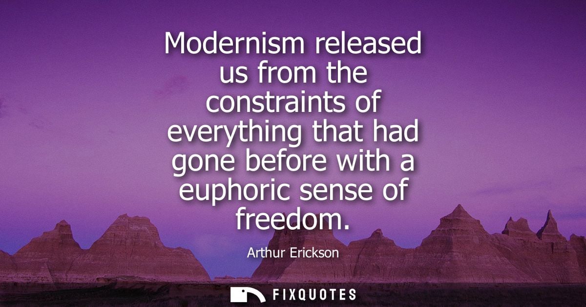 Modernism released us from the constraints of everything that had gone before with a euphoric sense of freedom