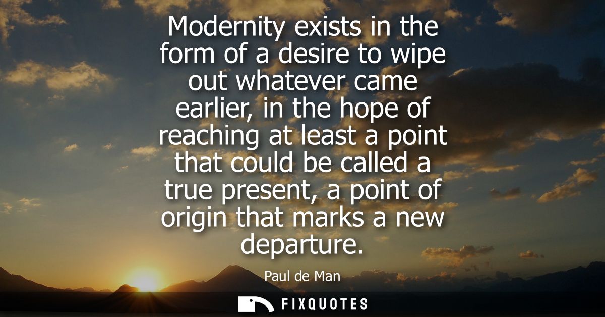 Modernity exists in the form of a desire to wipe out whatever came earlier, in the hope of reaching at least a point tha