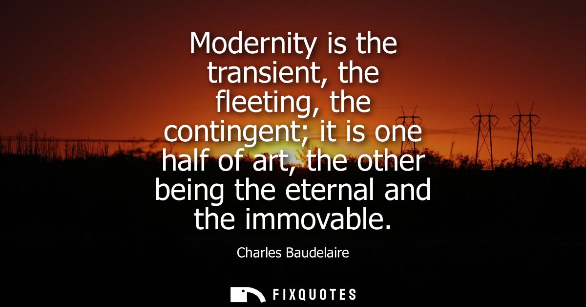 Modernity is the transient, the fleeting, the contingent it is one half of art, the other being the eternal and the immo