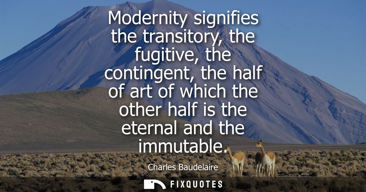 Modernity signifies the transitory, the fugitive, the contingent, the half of art of which the other half is the eternal